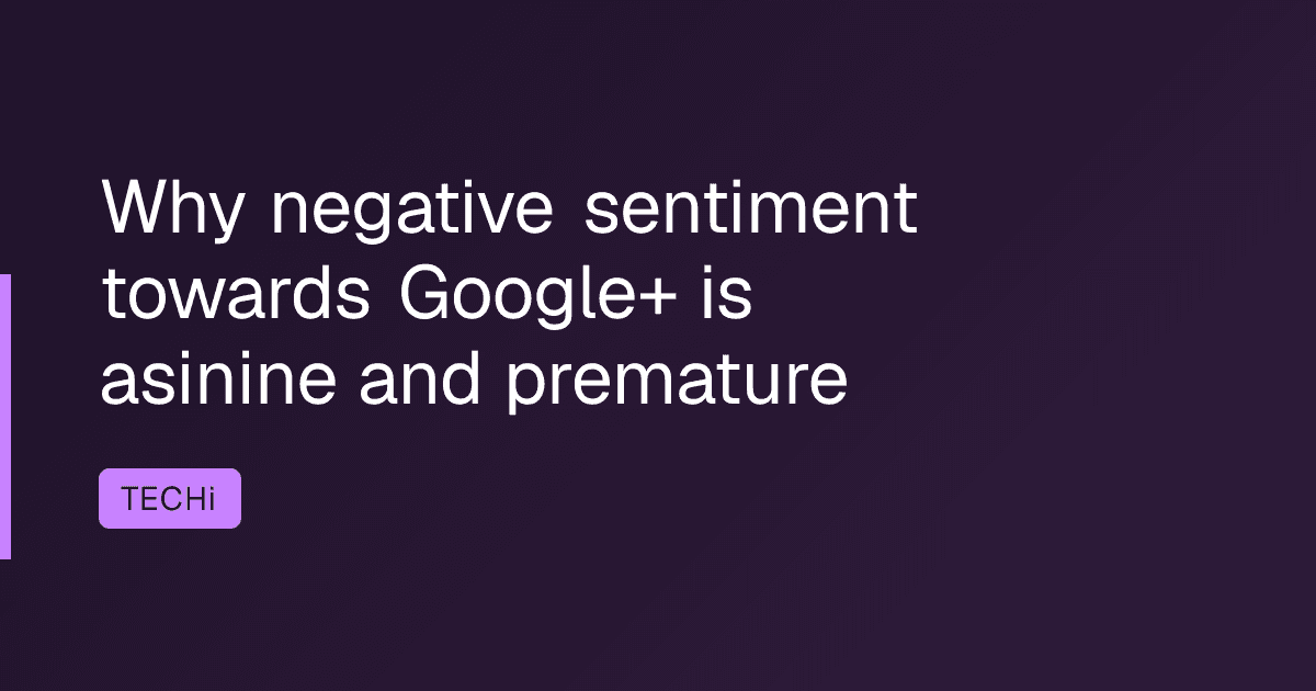 Why negative sentiment towards Google+ is asinine and premature